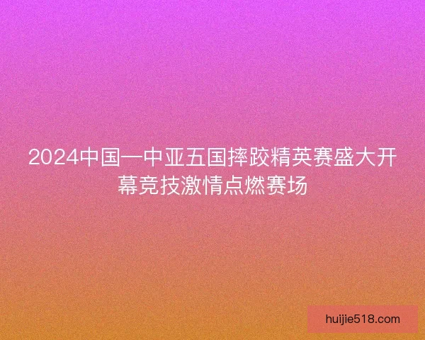 2024中国—中亚五国摔跤精英赛盛大开幕竞技激情点燃赛场