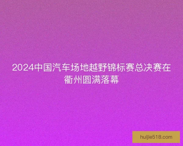2024中国汽车场地越野锦标赛总决赛在衢州圆满落幕 2024中国汽车场地越野锦标赛总决赛在衢州圆满落幕
