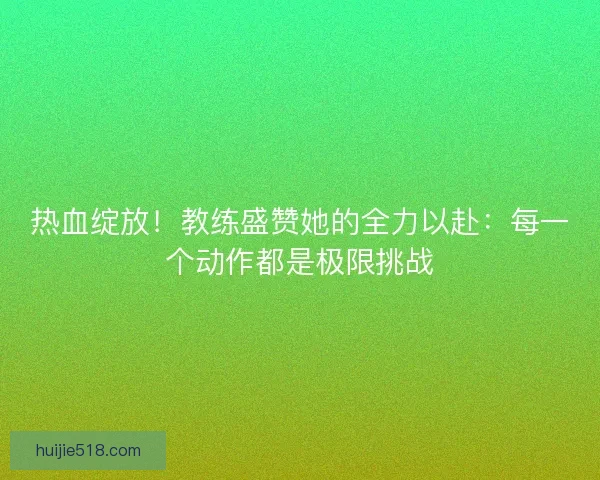 热血绽放！教练盛赞她的全力以赴：每一个动作都是极限挑战