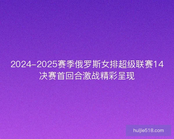 2024-2025赛季俄罗斯女排超级联赛14决赛首回合激战精彩呈现