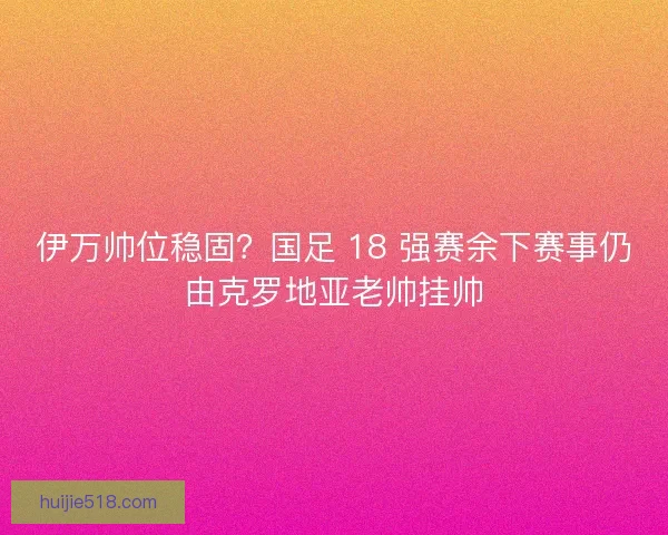 伊万帅位稳固？国足 18 强赛余下赛事仍由克罗地亚老帅挂帅