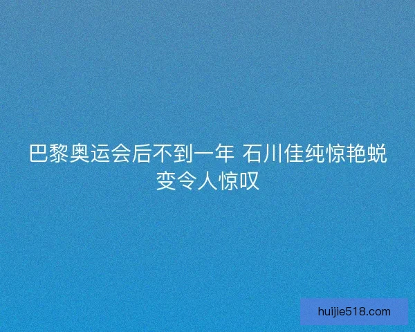 巴黎奥运会后不到一年 石川佳纯惊艳蜕变令人惊叹