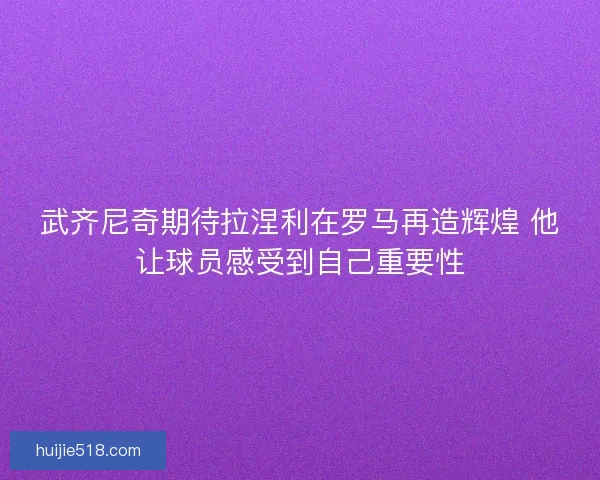 武齐尼奇期待拉涅利在罗马再造辉煌 他让球员感受到自己重要性