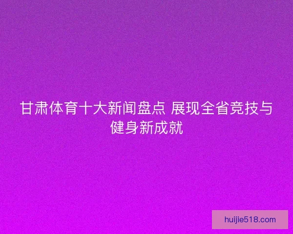 甘肃体育十大新闻盘点 展现全省竞技与健身新成就
