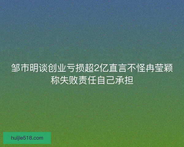 邹市明谈创业亏损超2亿直言不怪冉莹颖称失败责任自己承担