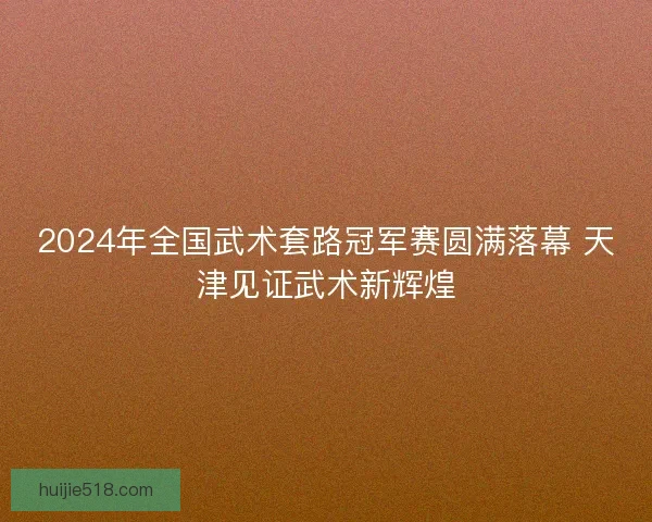 2024年全国武术套路冠军赛圆满落幕 天津见证武术新辉煌