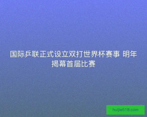 国际乒联正式设立双打世界杯赛事 明年揭幕首届比赛