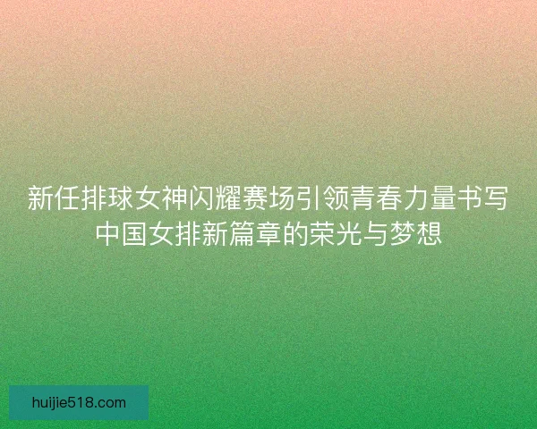 新任排球女神闪耀赛场引领青春力量书写中国女排新篇章的荣光与梦想