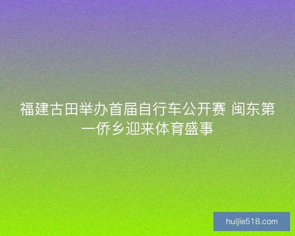 福建古田举办首届自行车公开赛 闽东第一侨乡迎来体育盛事