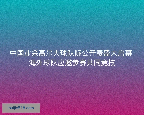 中国业余高尔夫球队际公开赛盛大启幕 海外球队应邀参赛共同竞技