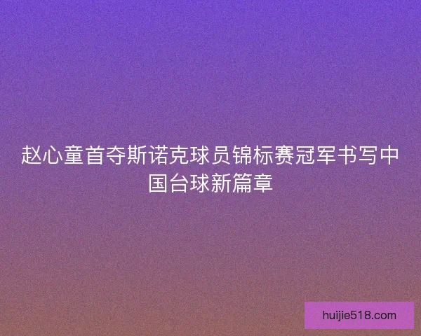 赵心童首夺斯诺克球员锦标赛冠军书写中国台球新篇章