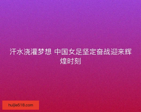 汗水浇灌梦想 中国女足坚定奋战迎来辉煌时刻