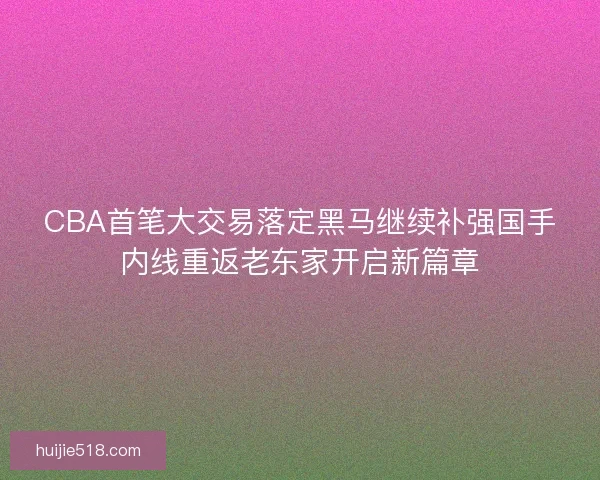 CBA首笔大交易落定黑马继续补强国手内线重返老东家开启新篇章