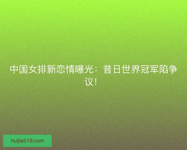 中国女排新恋情曝光:昔日世界冠军陷争议! 中国女排新恋情曝光:昔日世界冠军陷争议!