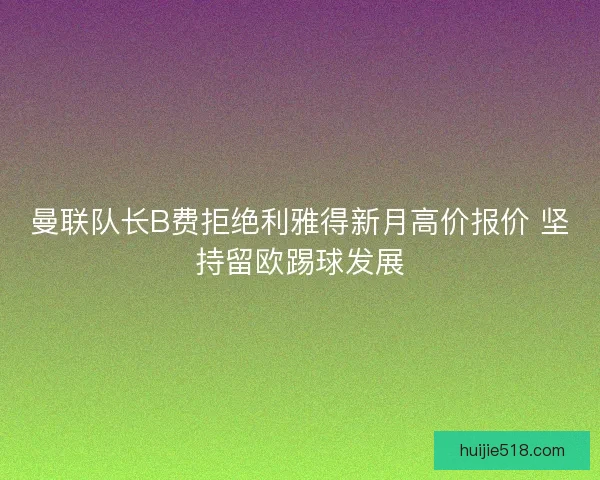 曼联队长B费拒绝利雅得新月高价报价 坚持留欧踢球发展 曼联队长B费拒绝利雅得新月高价报价 坚持留欧踢球发展