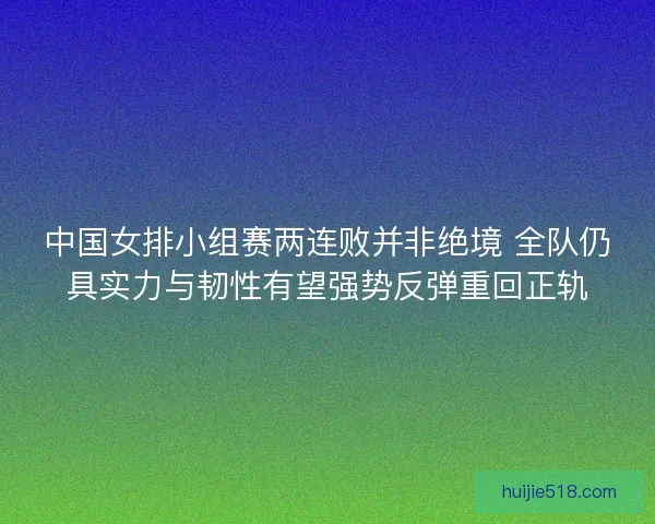 中国女排小组赛两连败并非绝境 全队仍具实力与韧性有望强势反弹重回正轨 中国女排小组赛两连败并非绝境 全队仍具实力与韧性有望强势反弹重回正轨